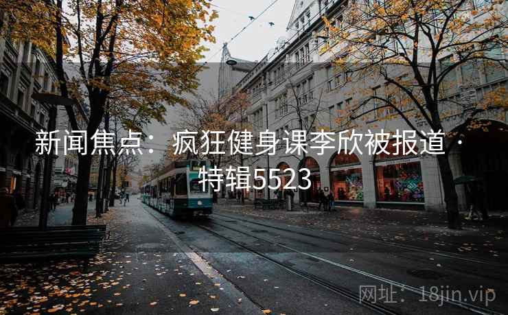 新闻焦点：疯狂健身课李欣被报道 · 特辑5523
