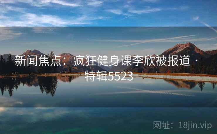 新闻焦点：疯狂健身课李欣被报道 · 特辑5523