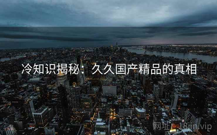 冷知识揭秘：久久国产精品的真相