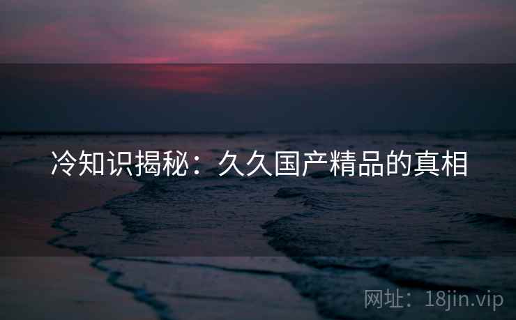 冷知识揭秘：久久国产精品的真相