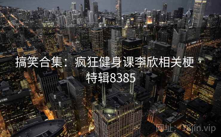 搞笑合集：疯狂健身课李欣相关梗 · 特辑8385