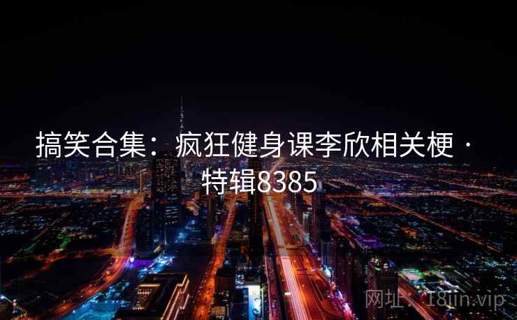 搞笑合集：疯狂健身课李欣相关梗 · 特辑8385