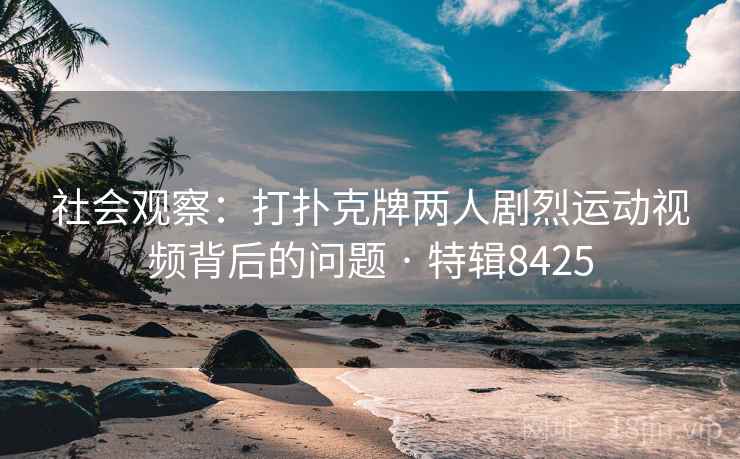 社会观察：打扑克牌两人剧烈运动视频背后的问题 · 特辑8425