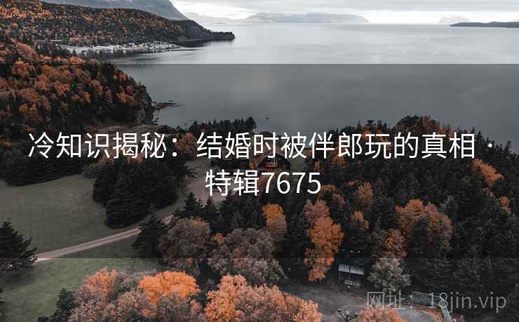 冷知识揭秘：结婚时被伴郎玩的真相 · 特辑7675
