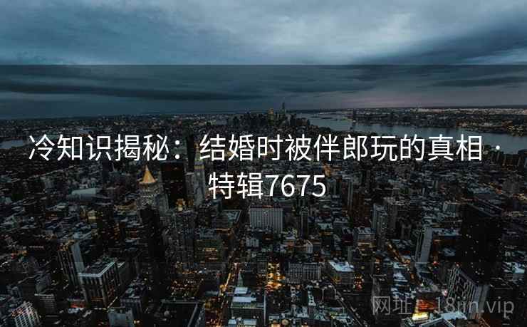 冷知识揭秘：结婚时被伴郎玩的真相 · 特辑7675