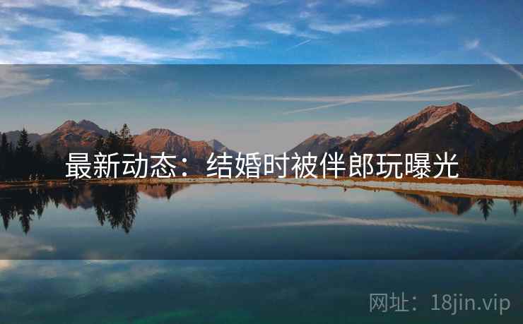 最新动态：结婚时被伴郎玩曝光