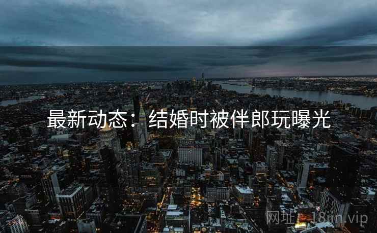 最新动态：结婚时被伴郎玩曝光