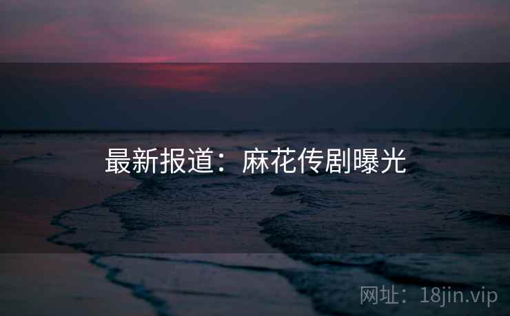 最新报道：麻花传剧曝光
