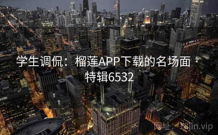 学生调侃：榴莲APP下载的名场面 · 特辑6532