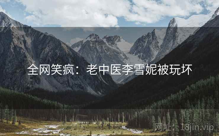 全网笑疯：老中医李雪妮被玩坏