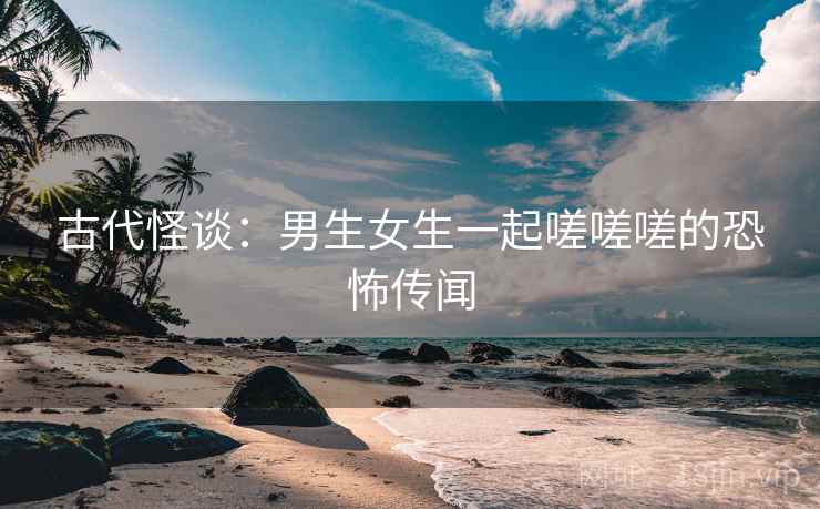 古代怪谈：男生女生一起嗟嗟嗟的恐怖传闻