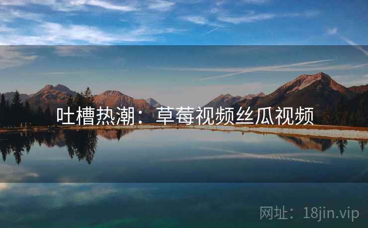 吐槽热潮：草莓视频丝瓜视频