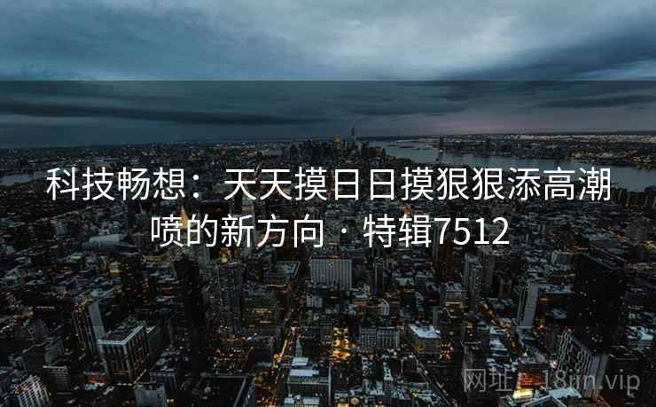 科技畅想：天天摸日日摸狠狠添高潮喷的新方向 · 特辑7512