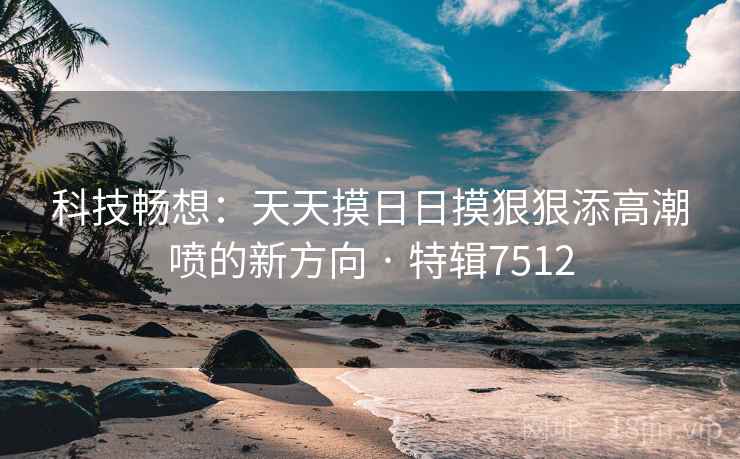 科技畅想:天天摸日日摸狠狠添高潮喷的新方向 · 特辑7512 科技畅想:天天摸日日摸狠狠添高潮喷的新方向 · 特辑7512