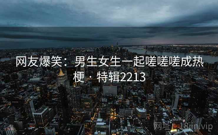 网友爆笑:男生女生一起嗟嗟嗟成热梗 · 特辑2213 网友爆笑:男生女生一起嗟嗟嗟成热梗 · 特辑2213
