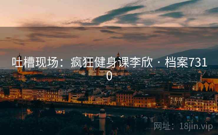 吐槽现场：疯狂健身课李欣 · 档案7310