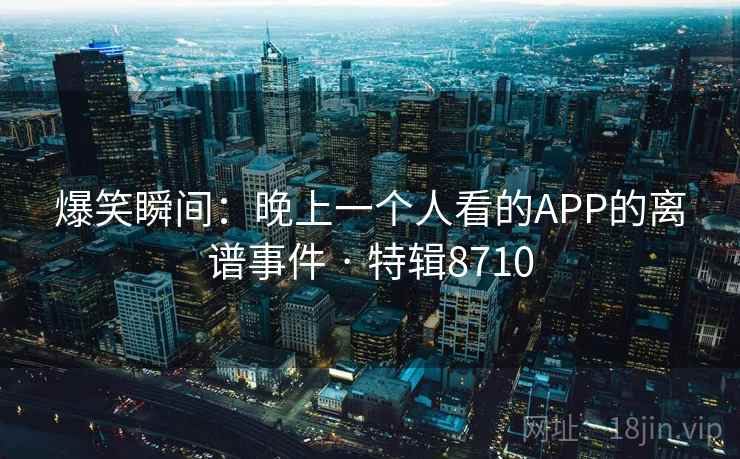 爆笑瞬间：晚上一个人看的APP的离谱事件 · 特辑8710