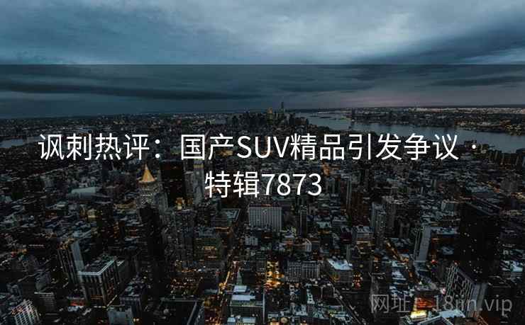 讽刺热评:国产SUV精品引发争议 · 特辑7873 讽刺热评:国产SUV精品引发争议 · 特辑7873
