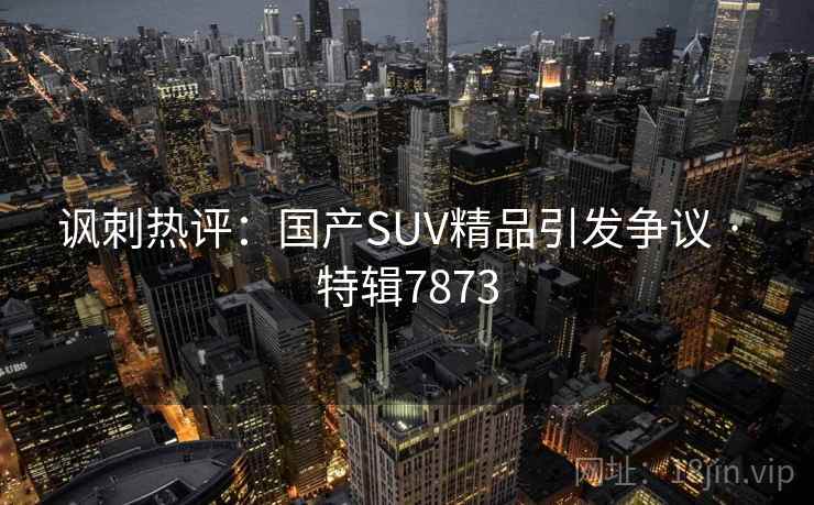 讽刺热评：国产SUV精品引发争议 · 特辑7873
