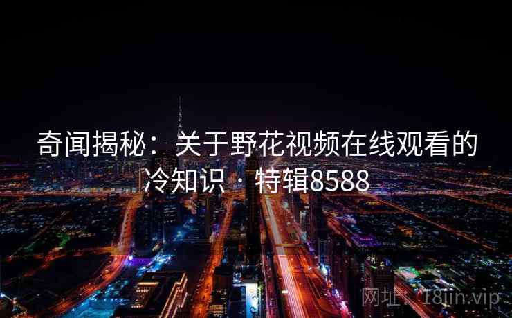 奇闻揭秘:关于野花视频在线观看的冷知识 · 特辑8588 奇闻揭秘:关于野花视频在线观看的冷知识 · 特辑8588