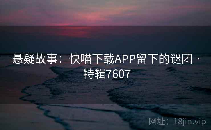 悬疑故事:快喵下载APP留下的谜团 · 特辑7607 悬疑故事:快喵下载APP留下的谜团 · 特辑7607