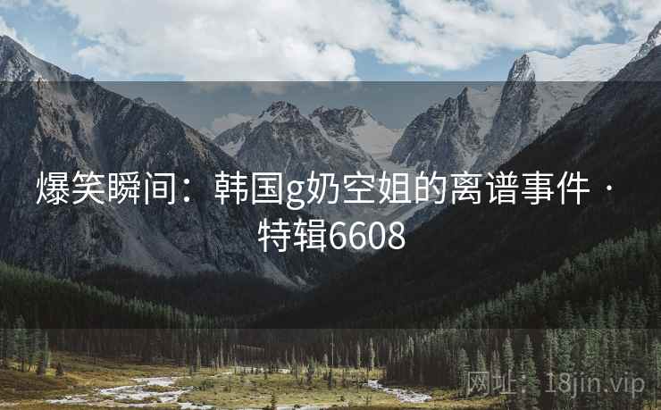爆笑瞬间:韩国g奶空姐的离谱事件 · 特辑6608 爆笑瞬间:韩国g奶空姐的离谱事件 · 特辑6608