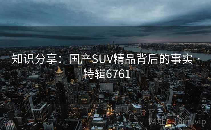 知识分享：国产SUV精品背后的事实 · 特辑6761