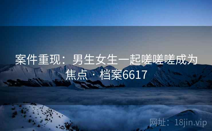 案件重现：男生女生一起嗟嗟嗟成为焦点 · 档案6617