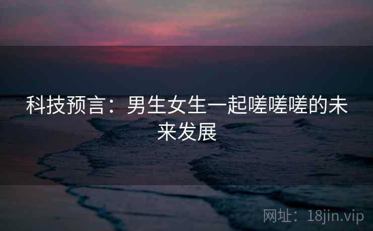 科技预言：男生女生一起嗟嗟嗟的未来发展