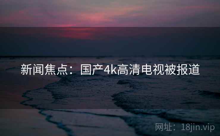 新闻焦点：国产4k高清电视被报道