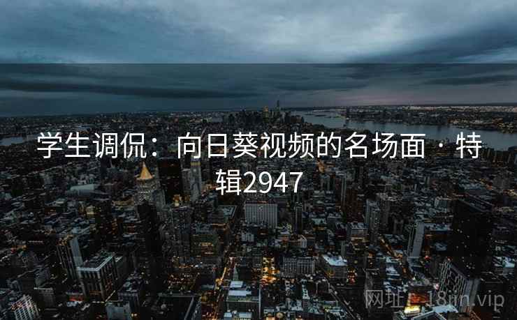 学生调侃：向日葵视频的名场面 · 特辑2947