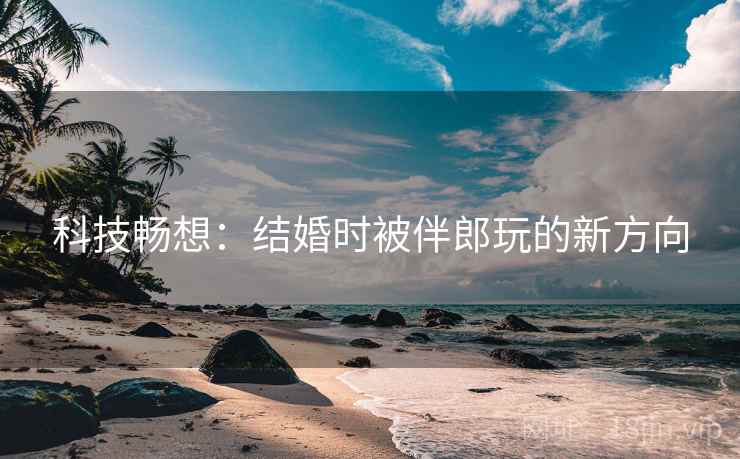 科技畅想：结婚时被伴郎玩的新方向