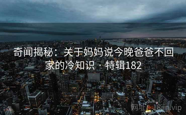 奇闻揭秘：关于妈妈说今晚爸爸不回家的冷知识 · 特辑182